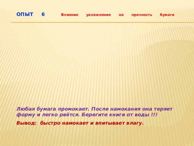 ОПЫТ 6  Влияние увлажнения на прочность бумаги    Любая бумага промокает. После намокания она теряет форму и легко рвётся. Берегите книги от воды !!! Вывод: быстро намокает и впитывает влагу. 