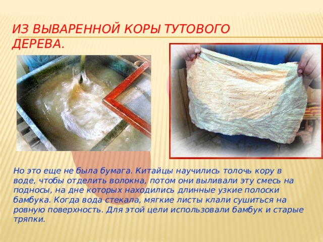 из вываренной коры тутового дерева. Но это еще не была бумага. Китайцы научились толочь кору в воде, чтобы отделить волокна, потом они выливали эту смесь на подносы, на дне которых находились длинные узкие полоски бамбука. Когда вода стекала, мягкие листы клали сушиться на ровную поверхность. Для этой цели использовали бамбук и старые тряпки. 
