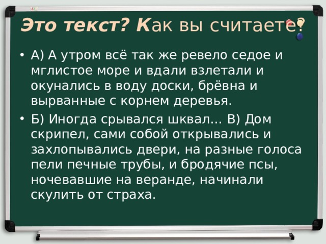Это текст? К ак вы считаете? А) А утром всё так же ревело седое и мглистое море и вдали взлетали и окунались в воду доски, брёвна и вырванные с корнем деревья. Б) Иногда срывался шквал… В) Дом скрипел, сами собой открывались и захлопывались двери, на разные голоса пели печные трубы, и бродячие псы, ночевавшие на веранде, начинали скулить от страха. 