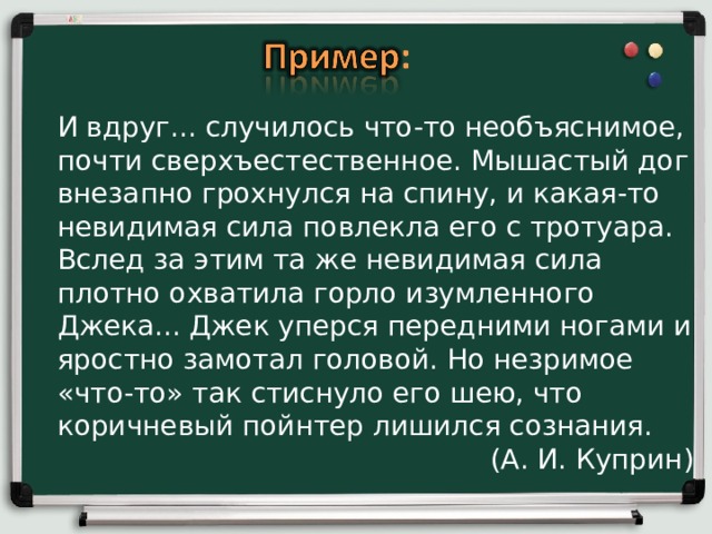 И вдруг... случилось что-то необъяснимое, почти сверхъестественное. Мышастый дог внезапно грохнулся на спину, и какая-то невидимая сила повлекла его с тротуара. Вслед за этим та же невидимая сила плотно охватила горло изумленного Джека... Джек уперся передними ногами и яростно замотал головой. Но незримое «что-то» так стиснуло его шею, что коричневый пойнтер лишился сознания. (А. И. Куприн) 