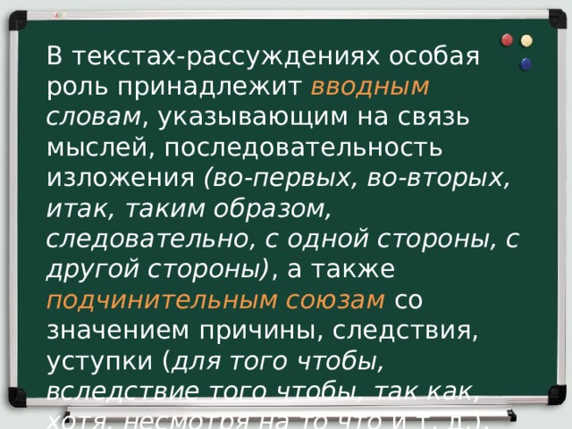 В текстах-рассуждениях особая роль принадлежит вводным  словам , указывающим на связь мыслей, последовательность изложения (во-первых, во-вторых, итак, таким образом, следовательно, с одной стороны, с другой стороны) , а также  подчинительным союзам со значением причины, следствия, уступки ( для того чтобы, вследствие того чтобы, так как, хотя, несмотря на то что и т. д.).   