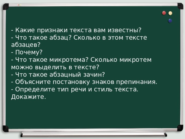 - Какие признаки текста вам известны?  - Что такое абзац? Сколько в этом тексте абзацев?  - Почему?  - Что такое микротема? Сколько микротем можно выделить в тексте?  - Что такое абзацный зачин?  - Объясните постановку знаков препинания.  - Определите тип речи и стиль текста. Докажите.   