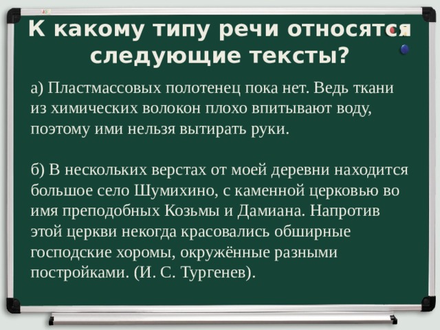 К какому типу речи относятся следующие тексты? а) Пластмассовых полотенец пока нет. Ведь ткани из химических волокон плохо впитывают воду, поэтому ими нельзя вытирать руки. б) В нескольких верстах от моей деревни находится большое село Шумихино, с каменной церковью во имя преподобных Козьмы и Дамиана. Напротив этой церкви некогда красовались обширные господские хоромы, окружённые разными постройками. (И. С. Тургенев). 