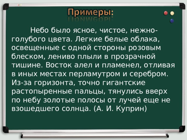  Небо было ясное, чистое, нежно-голубого цвета. Легкие белые облака, освещенные с одной стороны розовым блеском, лениво плыли в прозрачной тишине. Восток алел и пламенел, отливая в иных местах перламутром и серебром. Из-за горизонта, точно гигантские растопыренные пальцы, тянулись вверх по небу золотые полосы от лучей еще не взошедшего солнца. (А. И. Куприн)    