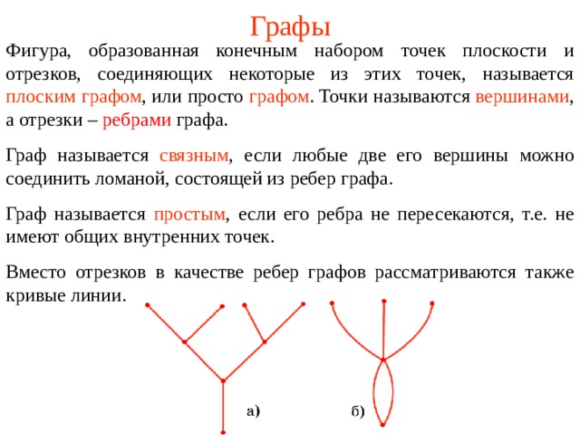 Графы Фигура , образованная конечным набором точек плоскости и отрезков, соединяющих некоторые из этих точек, называется  плоским графом , или просто  графом . Точки называются  вершинами , а отрезки – ребрами графа. Граф называется  связным , если любые две его вершины можно соединить ломаной, состоящей из ребер графа. Граф называется  простым , если его ребра не пересекаются, т.е. не имеют общих внутренних точек. Вместо отрезков в качестве ребер графов рассматриваются также кривые линии. В режиме слайдов ответы появляются после кликанья мышкой  