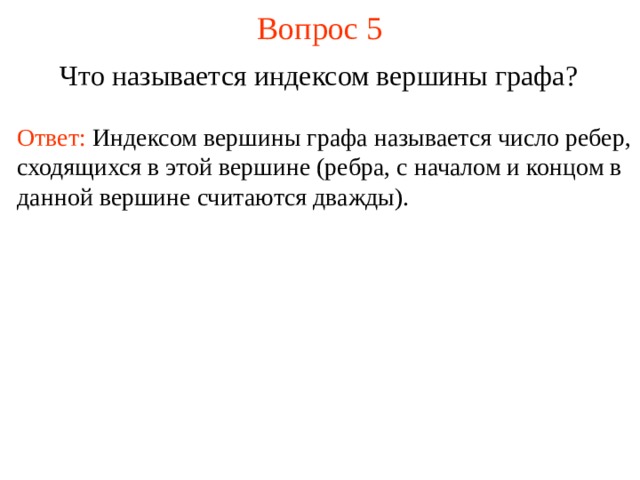 Вопрос 5 Что называется индексом вершины графа ?  Ответ:  Индексом вершины графа называется число ребер, сходящихся в этой вершине (ребра, с началом и концом в данной вершине считаются дважды).  В режиме слайдов ответы появляются после кликанья мышкой  
