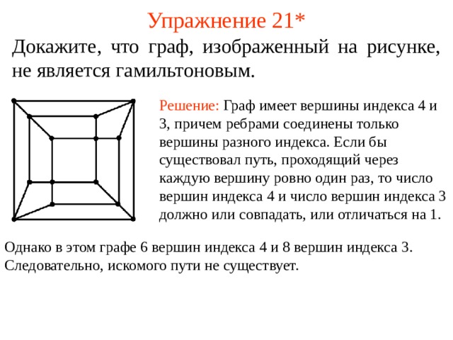 Упражнение 21* Докажите, что граф, изображенный на рисунке, не является гамильтоновым. Решение: Граф имеет вершины индекса 4 и 3, причем ребрами соединены только вершины разного индекса. Если бы существовал путь, проходящий через каждую вершину ровно один раз, то число вершин индекса 4 и число вершин индекса 3 должно или совпадать, или отличаться на 1. В режиме слайдов ответы появляются после кликанья мышкой Однако в этом графе 6 вершин индекса 4 и 8 вершин индекса 3. Следовательно, искомого пути не существует. 37 