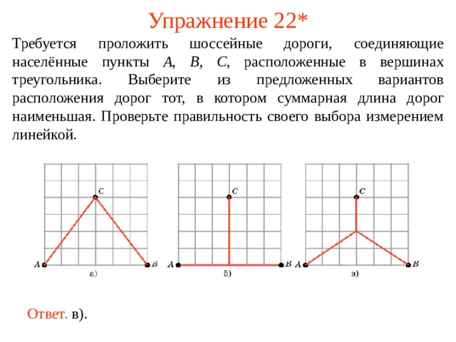 Упражнение 2 2 * Требуется проложить шоссейные дороги, соединяющие населённые пункты A , B , C , расположенные в вершинах треугольника. Выберите из предложенных вариантов расположения дорог тот, в котором суммарная длина дорог наименьшая. Проверьте правильность своего выбора измерением линейкой. В режиме слайдов ответы появляются после кликанья мышкой Ответ.  в).  