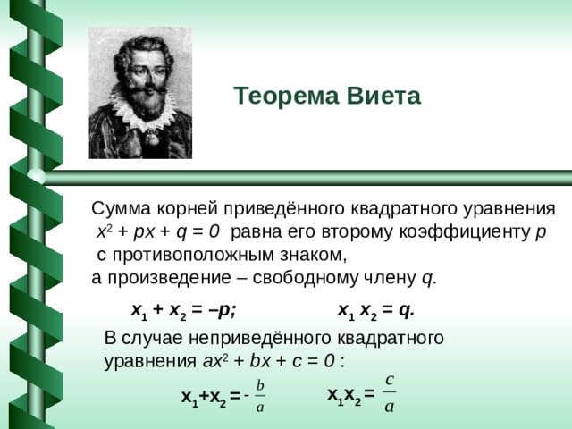 Теорема Виета Сумма корней приведённого квадратного уравнения  x 2  +  px  +  q = 0 равна его второму коэффициенту p  с противоположным знаком, а произведение – свободному члену q . x 1  +  x 2  = – p; x 1   x 2  =  q. В случае неприведённого квадратного уравнения ax 2 + bx + c = 0 :  x 1 x 2 = x 1 + x 2 = 