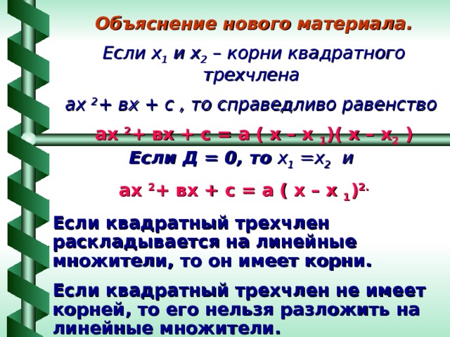 Объяснение нового материала. Если х 1 и х 2 – корни квадратного трехчлена ах 2 + вх + с , то справедливо равенство ах 2 + вх + с = а ( х – х 1 )( х – х 2 )   Если Д = 0, то х 1 =х 2 и ах 2 + вх + с = а ( х – х 1 ) 2. Если квадратный трехчлен раскладывается на линейные множители, то он имеет корни. Если квадратный трехчлен не имеет корней, то его нельзя разложить на линейные множители.  
