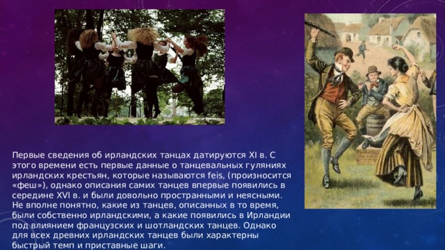 Первые сведения об ирландских танцах датируются XI в. С этого времени есть первые данные о танцевальных гуляниях ирландских крестьян, которые называются feis, (произносится «феш»), однако описания самих танцев впервые появились в середине XVI в. и были довольно пространными и неясными. Не вполне понятно, какие из танцев, описанных в то время, были собственно ирландскими, а какие появились в Ирландии под влиянием французских и шотландских танцев. Однако для всех древних ирландских танцев были характерны быстрый темп и приставные шаги. 