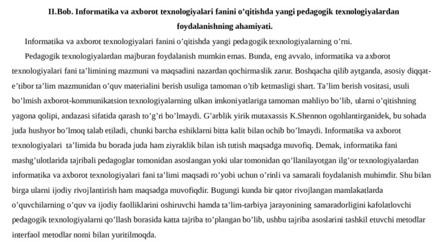 II.Bob. Informatika va axborot texnologiyalari fanini o’qitishda yangi pedagogik texnologiyalardan foydalanishning ahamiyati. Informatika va axborot texnologiyalari fanini o’qitishda yangi pedagogik texnologiyalarning o’rni. Pedagogik texnologiyalardan majburan foydalanish mumkin emas. Bunda, eng avvalo, informatika va axborot texnologiyalari fani ta’limining mazmuni va maqsadini nazardan qochirmaslik zarur. Boshqacha qilib aytganda, asosiy diqqat-e’tibor ta’lim mazmunidan o’quv materialini berish usuliga tamoman o’tib ketmasligi shart. Ta’lim berish vositasi, usuli bo’lmish axborot-kommunikatsion texnologiyalarning ulkan imkoniyatlariga tamoman mahliyo bo’lib, ularni o’qitishning yagona qolipi, andazasi sifatida qarash to’g’ri bo’lmaydi. G’arblik yirik mutaxassis K.Shennon ogohlantirganidek, bu sohada juda hushyor bo’lmoq talab etiladi, chunki barcha eshiklarni bitta kalit bilan ochib bo’lmaydi. Informatika va axborot texnologiyalari ta’limida bu borada juda ham ziyraklik bilan ish tutish maqsadga muvofiq. Demak, informatika fani mashg’ulotlarida tajribali pedagoglar tomonidan asoslangan yoki ular tomonidan qo’llanilayotgan ilg’or texnologiyalardan informatika va axborot texnologiyalari fani ta’limi maqsadi ro’yobi uchun o’rinli va samarali foydalanish muhimdir. Shu bilan birga ularni ijodiy rivojlantirish ham maqsadga muvofiqdir. Bugungi kunda bir qator rivojlangan mamlakatlarda o’quvchilarning o’quv va ijodiy faolliklarini oshiruvchi hamda ta’lim-­tarbiya jarayonining samaradorligini kafolatlovchi pedagogik texnologiyalarni qo’llash borasida katta tajriba to’plangan bo’lib, ushbu tajriba asoslarini tashkil etuvchi metodlar interfaol metodlar nomi bilan yuritilmoqda. 