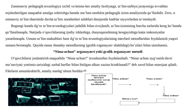 Zamonaviy pedagogik texnologiya izchil va ketma-ket amaliy faoliyatga, ta’lim-tarbiya jarayoniga avvaldan rejalashtirilgan maqsadni amalga oshirishga hamda ma’lum modulni pedagogik tizim amaliyotida qo’llashdir. Zero, u ommaviy ta’lim sharoitida davlat ta’lim standartlari talablari darajasida kadrlar tayyorlashni ta’minlaydi. Bugungi kunda ilg’or ta’lim texnologiyalari jadallik bilan rivojlanib, ta’lim tizimining barcha turlarida keng ko’lamda qo’llanilmoqda. Natijada o’quvchilarning ijodiy ishlashiga, dunyoqarashining kengayishiga katta imkoniyatlar yaratilmoqda. Umum ta’lim maktablari ham ilg’or ta’lim texnologiyalarining interfaol metodlaridan foydalanish yuqori samara bermoqda. Quyida mana shunday metodlarning (grafik organayzer shaklidagi) ba’zilari bilan tanishamiz. “ Nima uchun” organayzeri yoki grafik organayzer metodi O’quvchilarni jonlantirish maqsadida “Nima uchun?” texnikasidan foydalaniladi: “Nima uchun uyg‘onish davri ma’naviyati yurtimiz tarixidagi zarhal harflar bilan bitilgan ulkan xazina hisoblanadi?” deb savol bilan murojaat qiladi. Fikrlarni umumlashtirib, amaliy mashg‘ulotni boshlaydi. 