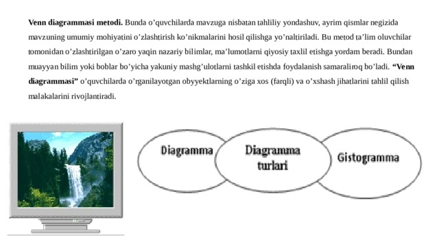 Venn diagrammasi metodi. Bunda o’quvchilarda mavzuga nisbatan tahliliy yondashuv, ayrim qismlar negizida mavzuning umumiy mohiyatini o’zlashtirish ko’nikmalarini hosil qilishga yo’naltiriladi. Bu metod ta’lim oluvchilar tomonidan o’zlashtirilgan o’zaro yaqin nazariy bilimlar, ma’lumotlarni qiyosiy taxlil etishga yordam beradi. Bundan muayyan bilim yoki boblar bo’yicha yakuniy mashg’ulotlarni tashkil etishda foydalanish samaraliroq bo’ladi. “Venn diagrammasi” o’quvchilarda o’rganilayotgan obyyektlarning o’ziga xos (farqli) va o’xshash jihatlarini tahlil qilish malakalarini rivojlantiradi. 