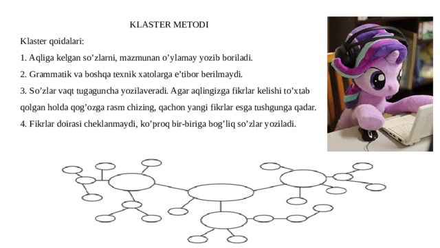 KLASTER METODI Klaster qoidalari: 1. Aqliga kelgan so’zlarni, mazmunan o’ylamay yozib boriladi. 2. Grammatik va boshqa texnik xatolarga e’tibor berilmaydi. 3. So’zlar vaqt tugaguncha yozilaveradi. Agar aqlingizga fikrlar kelishi to’xtab qolgan holda qog’ozga rasm chizing, qachon yangi fikrlar esga tushgunga qadar. 4. Fikrlar doirasi cheklanmaydi, ko’proq bir-biriga bog’liq so’zlar yoziladi. 