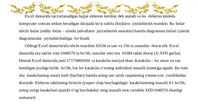 Excel dasturida tayyorlanadigan hujjat elektron kitoblar deb ataladi va bu elektron kitobda kompyuter xotirasi imkon beradigan darajada ko‘p sahifa (list)larni joylashtirish mumkin. Bu listlar ishchi listlar (oddiy listlar – ularda jadvallarni joylashtirish mumkin) hamda diagramma listlari (ularda diagrammalar joylashtiriladi)ga bo‘linadi. Oldingi Excel dasturlarida ishchi maydoni 65536 ta satr va 256 ta ustundan iborat edi. Excel dasturida esa satrlar soni 1048576 ta bo‘lib, ustunlar soni esa 16384 tadan iborat (A-XFD gacha). Demak Excel dasturida jami 17179869184 ta katakcha mavjud ekan. Katakcha – bu ustun va satr kesishgan joydagi birlik bo‘lib, har bir katakcha o‘zining individual manzili (nomi)ga egadir. Bu nom shu katakchaning ustuni harfi (harflari) hamda uning satr tartib raqamining yonma-yon yozilishidan iboratdir. Elektron sahifaning birinchi (yuqori chap burchagidagi) katakchasining manzili A1 bo‘lib, uning oxirgi katakchasi (pastki o‘ng burchakda) ning manzili mos ravishda XFD1048576 ekanligi tushunarli. 