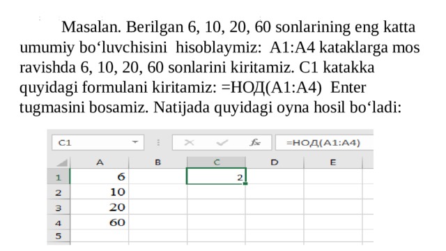  Masalan. Berilgan 6, 10, 20, 60 sonlarining eng katta umumiy bo‘luvchisini hisoblaymiz: A1:A4 kataklarga mos ravishda 6, 10, 20, 60 sonlarini kiritamiz. C1 katakka quyidagi formulani kiritamiz: =НОД(A1:A4) Enter tugmasini bosamiz. Natijada quyidagi oyna hosil bo‘ladi: 