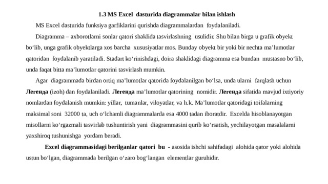 1.3 MS Excel dasturida diagrammalar bilan ishlash MS Excel dasturida funksiya garfiklarini qurishda diagrammalardan foydalaniladi. Diagramma – axborotlarni sonlar qatori shaklida tasvirlashning usulidir. Shu bilan birga u grafik obyekt bo‘lib, unga grafik obyektlarga xos barcha xususiyatlar mos. Bunday obyekt bir yoki bir nechta ma’lumotlar qatoridan foydalanib yaratiladi. Stadart ko‘rinishdagi, doira shaklidagi diagramma esa bundan mustasno bo‘lib, unda faqat bitta ma’lumotlar qatorini tasvirlash mumkin. Agar diagrammada birdan ortiq ma’lumotlar qatorida foydalanilgan bo‘lsa, unda ularni farqlash uchun Легенда (izoh) dan foydalaniladi. Легенда ma’lumotlar qatorining nomidir. Легенда sifatida mavjud ixtiyoriy nomlardan foydalanish mumkin: yillar, tumanlar, viloyatlar, va h.k. Ma’lumotlar qatoridagi toifalarning maksimal soni 32000 ta, uch o‘lchamli diagrammalarda esa 4000 tadan iboratdir. Excelda hisoblanayotgan misollarni ko‘rgazmali tasvirlab tushuntirish yani diagrammasini qurib ko‘rsatish, yechilayotgan masalalarni yaxshiroq tushunishga yordam beradi.  Excel diagrammasidagi berilganlar qatori bu - asosida ishchi sahifadagi alohida qator yoki alohida ustun bo‘lgan, diagrammada berilgan o‘zaro bog‘langan elementlar guruhidir. 
