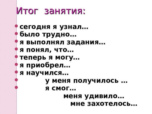  Итог занятия: сегодня я узнал… было трудно… я выполнял задания… я понял, что… теперь я могу… я приобрел… я научился…  у меня получилось …  я смог…  меня удивило…  мне захотелось…  