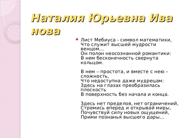 Наталия Юрьевна Иванова Лист Мебиуса - символ математики,  Что служит высшей мудрости венцом…  Он полон неосознанной романтики:  В нем бесконечность свернута кольцом.   В нем – простота, и вместе с нею – сложность,  Что недоступна даже мудрецам:  Здесь на глазах преобразилась плоскость  В поверхность без начала и конца.   Здесь нет пределов, нет ограничений,  Стремись вперед и открывай миры,  Почувствуй силу новых ощущений,  Прими познанья высшего дары… 