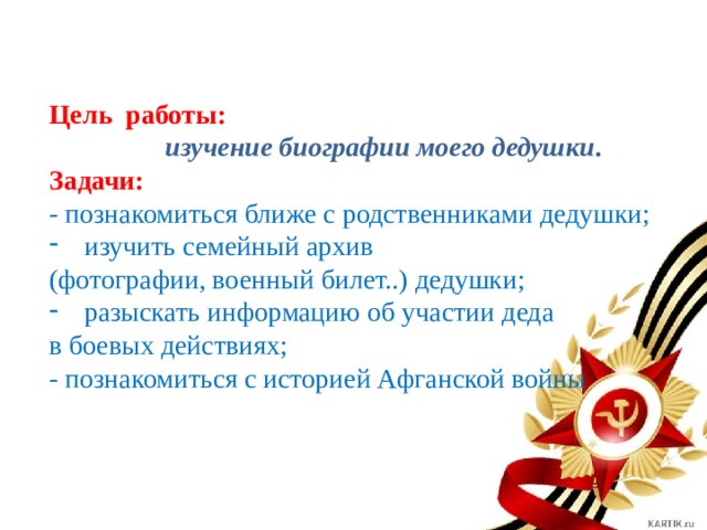 Цель работы:  изучение биографии моего дедушки . Задачи: - познакомиться ближе с родственниками дедушки; изучить семейный архив (фотографии, военный билет..) дедушки; разыскать информацию об участии деда в боевых действиях; - познакомиться с историей Афганской войны 