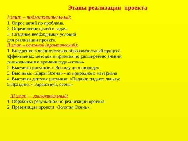 Этапы реализации проекта I этап – подготовительный:  1. Опрос детей по проблеме.  2. Определение целей и задач.  3. Создание необходимых условий для реализации проекта. II этап – основной (практический):  1. Внедрение в воспитательно-образовательный процесс эффективных методов и приемов по расширению знаний дошкольников о времени года «осень» 2. Выставка рисунков « Во саду ли в огороде» 3. Выставка: «Дары Осени» - из природного материала  4. Выставка детских рисунков: «Падают, падают лисья»; 5.Праздник « Здравствуй, осень»     III этап — заключительный:  1. Обработка результатов по реализации проекта.  2. Презентация проекта «Золотая Осень».   