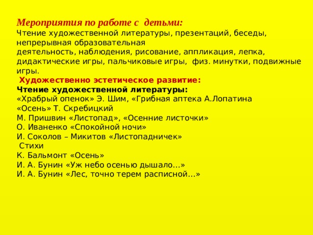 Мероприятия по работе с  детьми: Чтение художественной литературы, презентаций, беседы,  непрерывная образовательная деятельность, наблюдения, рисование, аппликация, лепка, дидактические игры, пальчиковые игры,  физ. минутки, подвижные игры.   Художественно эстетическое развитие: Чтение художественной литературы: «Храбрый опенок» Э. Шим, «Грибная аптека А.Лопатина «Осень» Т. Скребицкий М. Пришвин «Листопад», «Осенние листочки» О. Иваненко «Спокойной ночи» И. Соколов – Микитов «Листопадничек»   Стихи К. Бальмонт «Осень» И. А. Бунин «Уж небо осенью дышало…» И. А. Бунин «Лес, точно терем расписной…»    