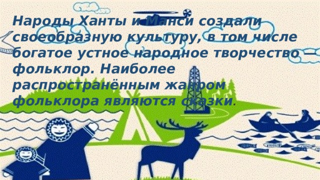 Народы Ханты и Манси создали своеобразную культуру, в том числе богатое устное народное творчество — фольклор. Наиболее распространённым жанром фольклора являются сказки . 