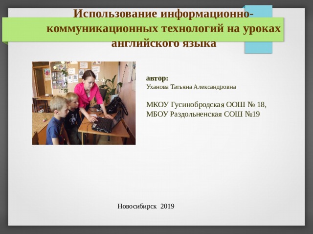 Использование информационно-коммуникационных технологий на уроках английского языка автор:  Уханова Татьяна Александровна МКОУ Гусинобродская ООШ № 18, МБОУ Раздольненская СОШ №19 СЕГОДНЯ МЫ ХОТЕЛИ БЫ ПОДЕЛИТСЯ СВОИМ ОПЫТОМ С ВАМИ. РАЗРЕШИТЕ МНЕ ПРЕДСТАВИТЬ ВАМ ТЕМУ «ИСПОЛЬЗОВАНИЕ ИНФОРМАЦИОННО-КОММУНИКАЦИОННЫХ ТЕХНОЛОГИЙ НА УРОКАХ АНГЛИЙСКОГО ЯЗЫКА» Новосибирск 2019 