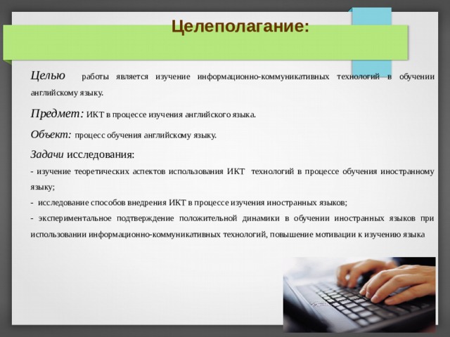 Целеполагание: Целью  работы является изучение информационно-коммуникативных технологий в обучении английскому языку. Предмет:  ИКТ в процессе изучения английского языка. Объект: процесс обучения английскому языку. Задачи исследования: - изучение теоретических аспектов использования ИКТ технологий в процессе обучения иностранному языку; - исследование способов внедрения ИКТ в процессе изучения иностранных языков; - экспериментальное подтверждение положительной динамики в обучении иностранных языков при использовании информационно-коммуникативных технологий, повышение мотивации к изучению языка ПРИМЕНЕНИЕ ИКТ ОБУСЛОВЛЕНО ЦЕЛЯМИ: 1 ПОВЫШЕНИЯ МОТИВАЦИИ К ИЗУЧЕНИЮ ЯЗЫКА (ДАЛЕЕ: МОТИВАЦИЯ) 2 РАЗВИТИЯ РЕЧЕВОЙ КОМПЕТЕНЦИИ (ДАЛЕЕ: РЕЧЕВАЯ КОМП.) 3 РАЗВИТИЯ НАВЫКОВ САМОСТОЯТЕЛЬНОЙ РАБОТЫ (ДАЛЕЕ: САМОСТОЯТЕЛЬНОСТЬ) 