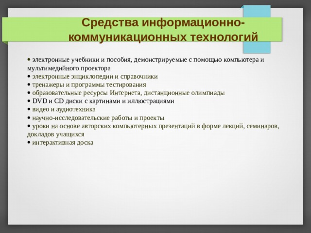 Средства информационно-коммуникационных технологий  электронные учебники и пособия, демонстрируемые с помощью компьютера и мультимедийного проектора  электронные энциклопедии и справочники  тренажеры и программы тестирования  образовательные ресурсы Интернета, дистанционные олимпиады  DVD и CD диски с картинами и иллюстрациями  видео и аудиотехника  научно-исследовательские работы и проекты  уроки на основе авторских компьютерных презентаций в форме лекций, семинаров, докладов учащихся  интерактивная доска ИСХОДЯ ИЗ ЭТИХ 3 ЦЕЛЕЙ МЫ БУДЕМ РАССМАТРИВАТЬ СРЕДСТВА И СПОСОБЫ ИХ ПРИМЕНЕНИЯ ФОРМЫ СПОСОБЫЦЕЛИКОМПЬЮТЕР, СМАРТДОСКА,ПРОЕКТ ИНДИВИДУАЛЬНО, В ПАРЕ , В ГРУППЕ МОТИВАЦИЯ САМОСТОЯТЕЛЬНОСТЬРЕЧЕВАЯ КОМП.,  