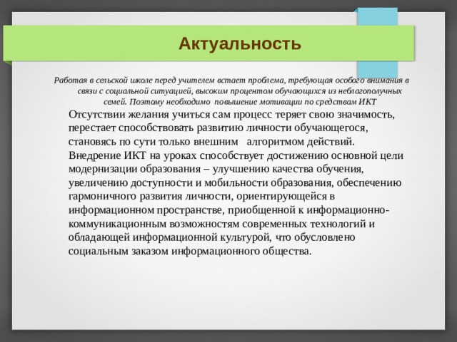 Актуальность Работая в сельской школе перед учителем встает проблема, требующая особого внимания в связи с социальной ситуацией, высоким процентом обучающихся из неблагополучных семей. Поэтому необходимо повышение мотивации по средствам ИКТ   Отсутствии желания учиться сам процесс теряет свою значимость, перестает способствовать развитию личности обучающегося, становясь по сути только внешним  алгоритмом действий. Внедрение ИКТ на уроках способствует достижению основной цели модернизации образования – улучшению качества обучения, увеличению доступности и мобильности образования, обеспечению гармоничного развития личности, ориентирующейся в информационном пространстве, приобщенной к информационно-коммуникационным возможностям современных технологий и обладающей информационной культурой, что обусловлено социальным заказом информационного общества. 1/ ИНДИВИДУАЛЬНО  2/ В ПАРАХ  3/ В ГРУППАХ 
