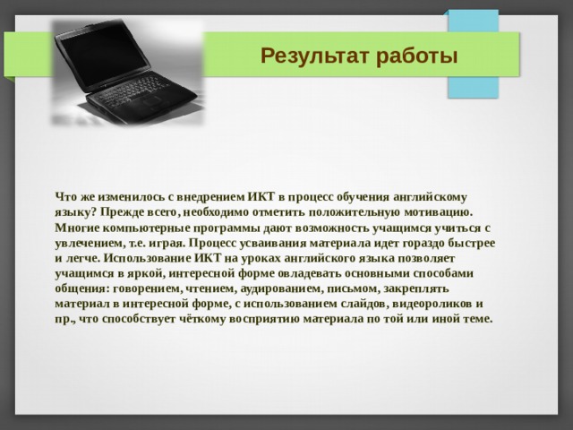 Результат работы Что же изменилось с внедрением ИКТ в процесс обучения английскому языку? Прежде всего, необходимо отметить положительную мотивацию. Многие компьютерные программы дают возможность учащимся учиться с увлечением, т.е. играя. Процесс усваивания материала идет гораздо быстрее и легче. Использование ИКТ на уроках английского языка позволяет учащимся в яркой, интересной форме овладевать основными способами общения: говорением, чтением, аудированием, письмом, закреплять материал в интересной форме, с использованием слайдов, видеороликов и пр., что способствует чёткому восприятию материала по той или иной теме.  ТАКЖЕ ДОСТИГНУТЫ ЦЕЛИ:  РАЗВИТИЕ РЕЧЕВЫХ КОМПЕТЕНЦИЙ 1/ГОВОРЕНИЕ (СОСТАВЛЕНИЕ РАССКАЗА И ДИАЛОГА) 2/ПИСЬМО (ЗАПИСЬ НА ПК) 3/ЛЕКСИКО-ГРАММ. НАВЫКОВ(ЛЕКСИКА ПО ТЕМЕ «Экология», грамматика – восклицательные предложения, использование артикля 