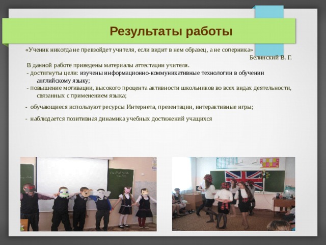 Результаты работы «Ученик никогда не превзойдет учителя, если видит в нем образец, а не соперника» Белинский В. Г.  В данной работе приведены материалы аттестации учителя.  - достигнуты цели: изучены информационно-коммуникативные технологии в обучении английскому языку;  - повышение мотивации, высокого процента активности школьников во всех видах деятельности, связанных с применением языка; - обучающиеся используют ресурсы Интернета, презентации, интерактивные игры; - наблюдается позитивная динамика учебных достижений учащихся В РЕЗУЛЬТАТЕ МЫ ВИДИМ, ЧТО ДОСТИГНУТЫ ЦЕЛИ: МОТИВАЦИЯ - ЗАПИСЬ РАССКАЗА И ДИАЛОГА КАК ЭЛЕМЕНТЫ ПОДГОТОВКИ К ГИА И ЕГЭ САМОСТОЯТЕЛЬНОСТЬ: УПРАВЛЕНИЕ ХОРОВОЙ РАБОТОЙ КАК ПРОЯВЛЕНИЕ ЛИЧНОЙ ТВОРЧЕСКОЙ СПОСОБНОСТИ РЕЧЕВАЯ КОМПЕТЕНТНОСТЬ : СОСТАВЛЕНИЕ РАССКАЗА, ДИАЛОГА. 