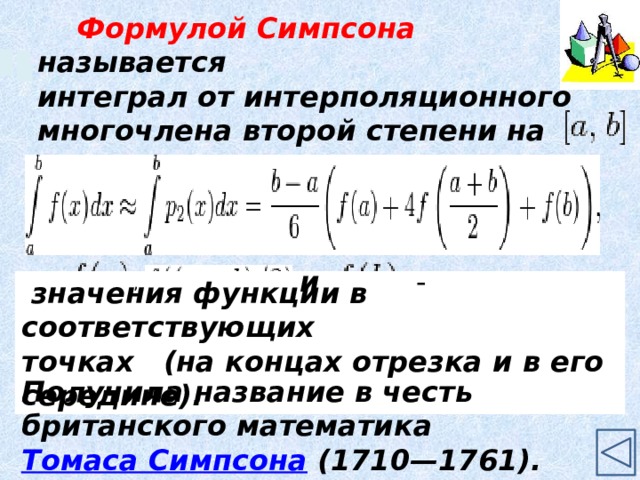 Формулой Симпсона называется интеграл от интерполяционного многочлена второй степени на отрезке     где   и - ,    значения функции в соответствующих точках (на концах отрезка и в его середине). Получила название в честь британского математика  Томаса Симпсона (1710—1761). 9 