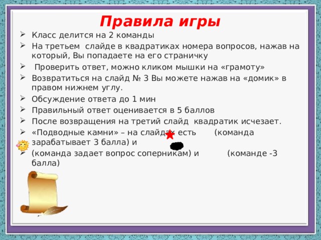 Правила игры Класс делится на 2 команды На третьем слайде в квадратиках номера вопросов, нажав на который, Вы попадаете на его страничку  Проверить ответ, можно кликом мышки на «грамоту» Возвратиться на слайд № 3 Вы можете нажав на «домик» в правом нижнем углу. Обсуждение ответа до 1 мин Правильный ответ оценивается в 5 баллов После возвращения на третий слайд квадратик исчезает. «Подводные камни» – на слайдах есть (команда зарабатывает 3 балла) и (команда задает вопрос соперникам) и (команде -3 балла) 