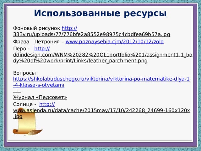 Использованные ресурсы Фоновый рисунок http:// 333v.ru/uploads/77/776bfe2a8552e98975c4cbdfea69b57a.jpg  Фраза Петрония – www.poznaysebia.cjm/2012/10/12/zolo  Перо - http:// ddindesign.com/WNM%20282%20OL1portfolio%201/assignment1.1_body%20of%20work/print/Links/feather_parchment.png  Вопросы https://shkolabuduschego.ru/viktorina/viktorina-po-matematike-dlya-1-4-klassa-s-otvetami ; Журнал «Педсовет» Солнце - http:// www.asienda.ru/data/cache/2015may/17/10/242268_24699-160x120x.jpg  