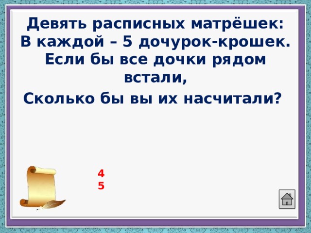 Девять расписных матрёшек:  В каждой – 5 дочурок-крошек.  Если бы все дочки рядом встали,  Сколько бы вы их насчитали?  45 