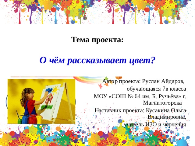  Тема проекта:  О чём рассказывает цвет? Автор проекта: Руслан Айдаров, обучающаяся 7в класса МОУ «СОШ № 64 им. Б. Ручьёва» г. Магнитогорска Наставник проекта: Кусакина Ольга Владимировна,  учитель ИЗО и черчения 