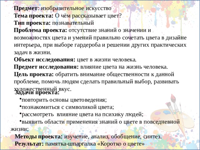 Предмет : изобразительное искусство Тема проекта: О чём рассказывает цвет? Тип проекта: познавательный Проблема проекта: отсутствие знаний о значении и возможностях цвета и умений правильно сочетать цвета в дизайне интерьера, при выборе гардероба и решении других практических задач в жизни. Объект исследования: цвет в жизни человека. Предмет исследования:  влияние цвета на жизнь человека. Цель проекта: обратить внимание общественности к данной проблеме, помочь людям сделать правильный выбор, развивать художественный вкус. Задачи проекта: повторить основы цветоведения; познакомиться с символикой цвета; рассмотреть влияние цвета на психику людей; выявить области применения знаний о цвете в повседневной жизни; Методы проекта: изучение, анализ, обобщение, синтез. Результат: памятка-шпаргалка «Коротко о цвете» 