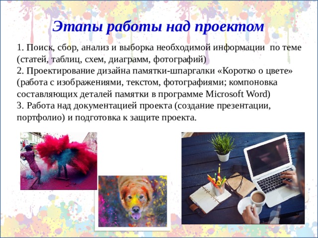 Этапы работы над проектом 1. Поиск, сбор, анализ и выборка необходимой информации по теме (статей, таблиц, схем, диаграмм, фотографий) 2. Проектирование дизайна памятки-шпаргалки «Коротко о цвете» (работа с изображениями, текстом, фотографиями; компоновка составляющих деталей памятки в программе Microsoft Word) 3. Работа над документацией проекта (создание презентации, портфолио) и подготовка к защите проекта. 