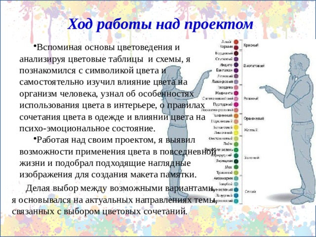 Ход работы над проектом Вспоминая основы цветоведения и анализируя цветовые таблицы и схемы, я познакомился с символикой цвета и самостоятельно изучил влияние цвета на организм человека, узнал об особенностях использования цвета в интерьере, о правилах сочетания цвета в одежде и влиянии цвета на психо-эмоциональное состояние. Работая над своим проектом, я выявил возможности применения цвета в повседневной жизни и подобрал подходящие наглядные изображения для создания макета памятки. Делая выбор между возможными вариантами, я основывался на актуальных направлениях темы, связанных с выбором цветовых сочетаний. 