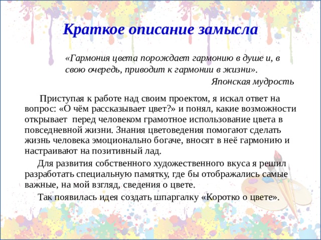 Краткое описание замысла «Гармония цвета порождает гармонию в душе и, в свою очередь, приводит к гармонии в жизни». Японская мудрость   Приступая к работе над своим проектом, я искал ответ на вопрос: «О чём рассказывает цвет?» и понял, какие возможности открывает перед человеком грамотное использование цвета в повседневной жизни. Знания цветоведения помогают сделать жизнь человека эмоционально богаче, вносят в неё гармонию и настраивают на позитивный лад. Для развития собственного художественного вкуса я решил разработать специальную памятку, где бы отображались самые важные, на мой взгляд, сведения о цвете. Так появилась идея создать шпаргалку «Коротко о цвете». 