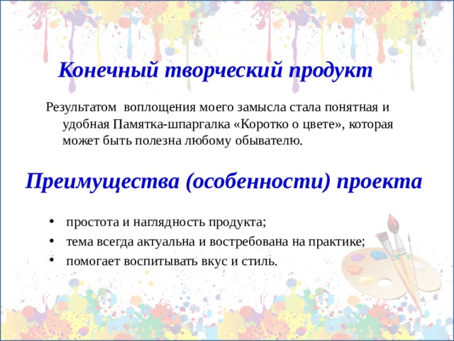 Конечный творческий продукт Результатом воплощения моего замысла стала понятная и удобная Памятка-шпаргалка «Коротко о цвете», которая может быть полезна любому обывателю. Преимущества (особенности) проекта простота и наглядность продукта; тема всегда актуальна и востребована на практике; помогает воспитывать вкус и стиль. 