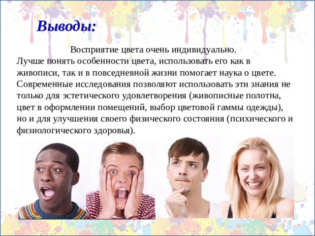 Выводы:  Восприятие цвета очень индивидуально. Лучше понять особенности цвета, использовать его как в живописи, так и в повседневной жизни помогает наука о цвете. Современные исследования позволяют использовать эти знания не только для эстетического удовлетворения (живописные полотна, цвет в оформлении помещений, выбор цветовой гаммы одежды), но и для улучшения своего физического состояния (психического и физиологического здоровья). 