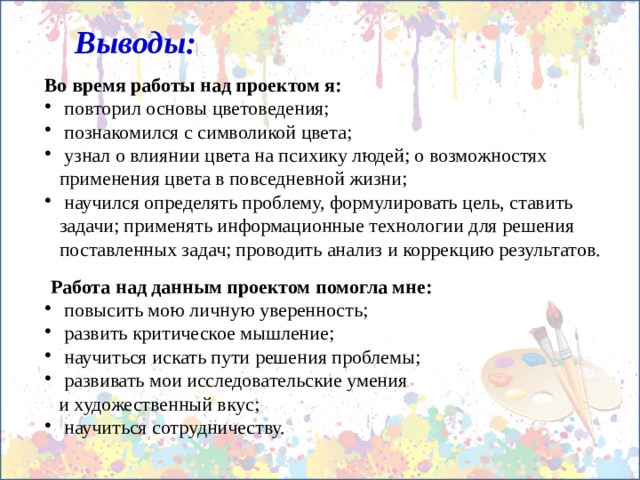 Выводы: Во время работы над проектом я:  повторил основы цветоведения;  познакомился с символикой цвета;  узнал о влиянии цвета на психику людей; о возможностях применения цвета в повседневной жизни;  научился определять проблему, формулировать цель, ставить задачи; применять информационные технологии для решения поставленных задач; проводить анализ и коррекцию результатов.  Работа над данным проектом помогла мне:  повысить мою личную уверенность;  развить критическое мышление;  научиться искать пути решения проблемы;  развивать мои исследовательские умения  и художественный вкус;  научиться сотрудничеству. 