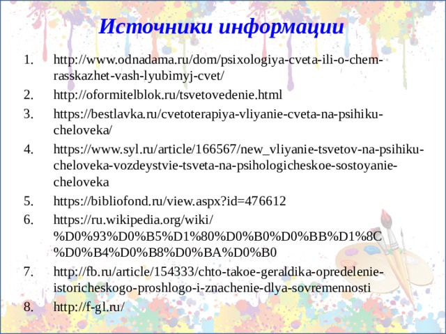 Источники информации http://www.odnadama.ru/dom/psixologiya-cveta-ili-o-chem-rasskazhet-vash-lyubimyj-cvet/ http://oformitelblok.ru/tsvetovedenie.html https://bestlavka.ru/cvetoterapiya-vliyanie-cveta-na-psihiku-cheloveka/ https://www.syl.ru/article/166567/new_vliyanie-tsvetov-na-psihiku-cheloveka-vozdeystvie-tsveta-na-psihologicheskoe-sostoyanie-cheloveka https://bibliofond.ru/view.aspx?id=476612 https://ru.wikipedia.org/wiki/%D0%93%D0%B5%D1%80%D0%B0%D0%BB%D1%8C%D0%B4%D0%B8%D0%BA%D0%B0 http://fb.ru/article/154333/chto-takoe-geraldika-opredelenie-istoricheskogo-proshlogo-i-znachenie-dlya-sovremennosti http://f-gl.ru/ 