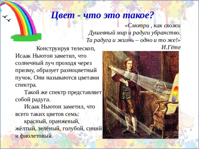 Цвет - что это такое? «Смотри , как схожи Душевный мир и радуги убранство. Та радуга и жизнь – одно и то же!» И.Гёте  Конструируя телескоп, Исаак Ньютон заметил, что солнечный луч проходя через призму, образует разноцветный пучок. Они называются цветами спектра. Такой же спектр представляет собой радуга. Исаак Ньютон заметил, что всего таких цветов семь: красный, оранжевый, жёлтый, зелёный, голубой, синий и фиолетовый. 