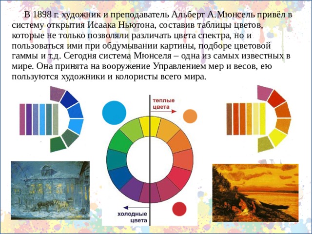  В 1898 г. художник и преподаватель Альберт А.Мюнсель привёл в систему открытия Исаака Ньютона, составив таблицы цветов, которые не только позволяли различать цвета спектра, но и пользоваться ими при обдумывании картины, подборе цветовой гаммы и т.д. Сегодня система Мюнселя – одна из самых известных в мире. Она принята на вооружение Управлением мер и весов, ею пользуются художники и колористы всего мира. 