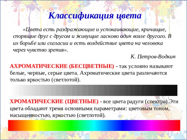 Классификация цвета  «Цвета есть раздражающие и успокаивающие, кричащие, спорящие друг с другом и живущие ласково один возле другого. В их борьбе или согласии и есть воздействие цвета на человека через чувство зрения». К. Петров-Водкин АХРОМАТИЧЕСКИЕ (БЕСЦВЕТНЫЕ)  - так условно называют белые, черные, серые цвета. Ахроматические цвета различаются только яркостью (светлотой).   ХРОМАТИЧЕСКИЕ (ЦВЕТНЫЕ)  - все цвета радуги (спектра).Эти цвета обладают тремя основными параметрами: цветовым тоном, насыщенностью, яркостью (светлотой). 